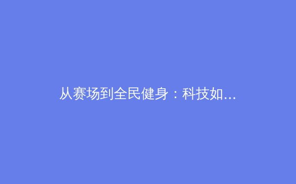 从赛场到全民健身：科技如何重塑现代体育生态 - 3