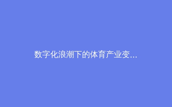数字化浪潮下的体育产业变革：从虚拟竞技到沉浸式观赛体验 - 3