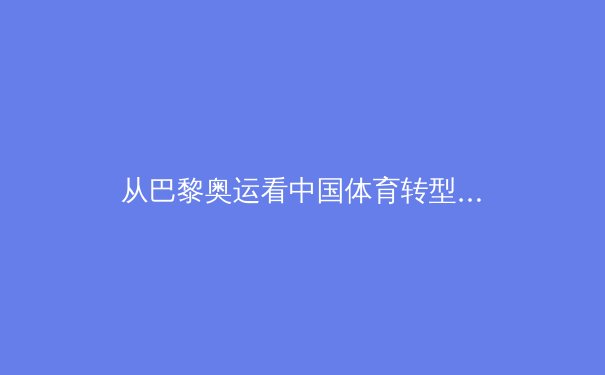 从巴黎奥运看中国体育转型：从金牌战略到全民健康的深刻变革 - 4