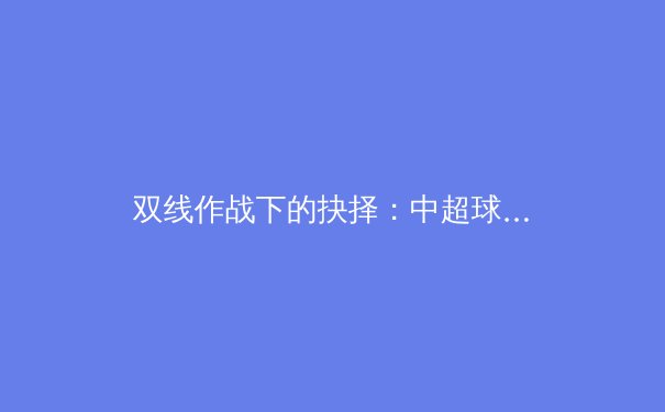 双线作战下的抉择：中超球队亚冠折戟引发的深度思考