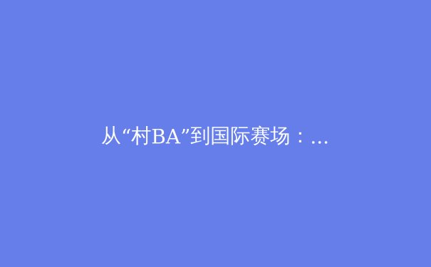 从“村BA”到国际赛场：中国群众体育的活力与职业体育的挑战 - 3