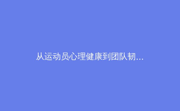 从运动员心理健康到团队韧性：现代体育科学如何重塑竞技表现