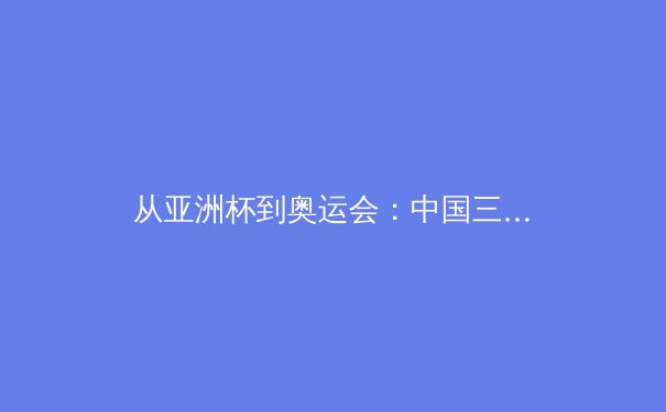 从亚洲杯到奥运会：中国三大球类运动的战略转型与青训体系重构 - 4
