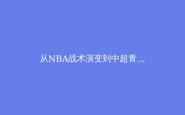 从NBA战术演变到中超青训困局：现代体育竞技的进化论与本土化挑战 - 4